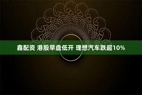 鑫配资 港股早盘低开 理想汽车跌超10%