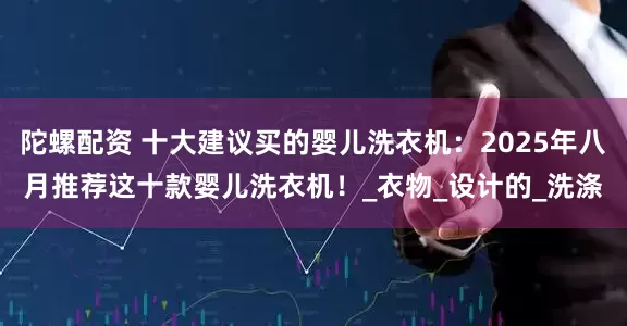 陀螺配资 十大建议买的婴儿洗衣机：2025年八月推荐这十款婴儿洗衣机！_衣物_设计的_洗涤