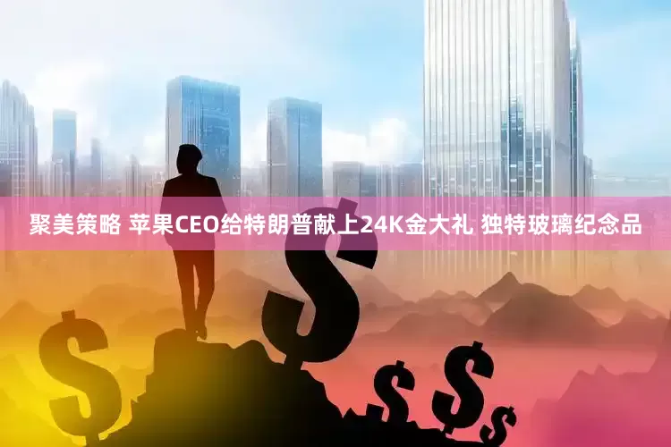 聚美策略 苹果CEO给特朗普献上24K金大礼 独特玻璃纪念品