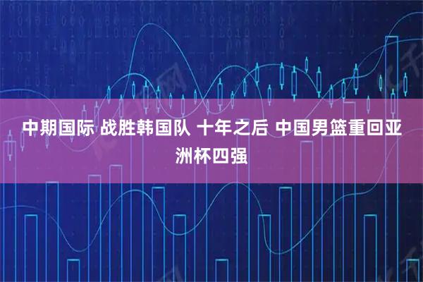 中期国际 战胜韩国队 十年之后 中国男篮重回亚洲杯四强