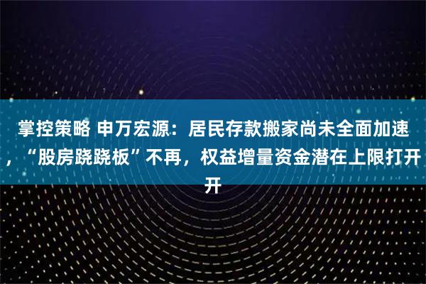 掌控策略 申万宏源：居民存款搬家尚未全面加速，“股房跷跷板”不再，权益增量资金潜在上限打开