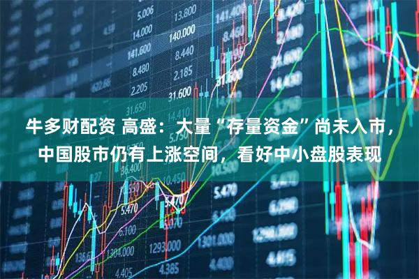 牛多财配资 高盛：大量“存量资金”尚未入市，中国股市仍有上涨空间，看好中小盘股表现