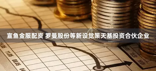 宣鱼金服配资 罗曼股份等新设觉策天基投资合伙企业