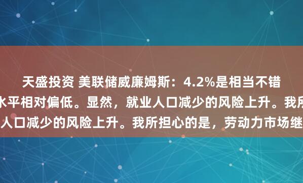 天盛投资 美联储威廉姆斯：4.2%是相当不错的失业率水平，这样的水平相对偏低。显然，就业人口减少的风险上升。我所担心的是，劳动力市场继