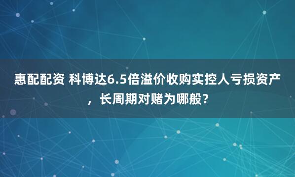 惠配配资 科博达6.5倍溢价收购实控人亏损资产，长周期对赌为哪般？