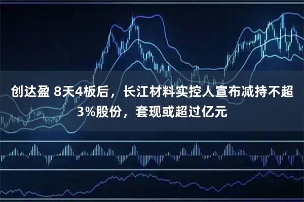 创达盈 8天4板后，长江材料实控人宣布减持不超3%股份，套现或超过亿元