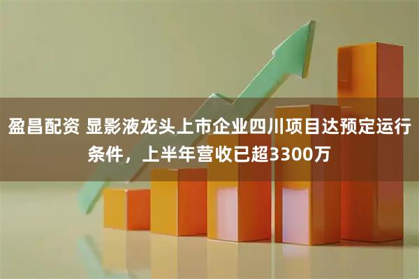 盈昌配资 显影液龙头上市企业四川项目达预定运行条件，上半年营收已超3300万