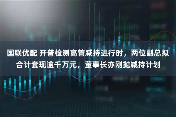 国联优配 开普检测高管减持进行时，两位副总拟合计套现逾千万元，董事长亦刚抛减持计划