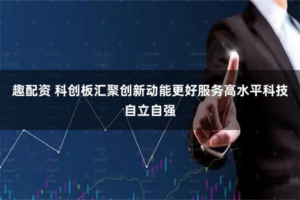 趣配资 科创板汇聚创新动能更好服务高水平科技自立自强
