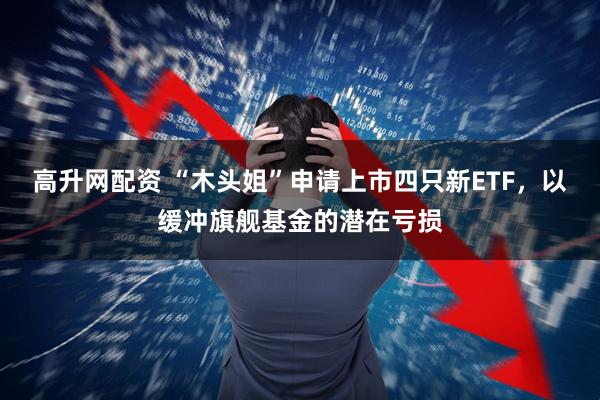 高升网配资 “木头姐”申请上市四只新ETF，以缓冲旗舰基金的潜在亏损