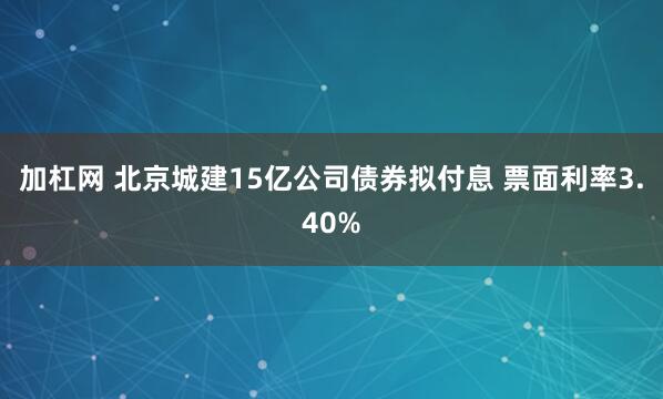 加杠网 北京城建15亿公司债券拟付息 票面利率3.40%