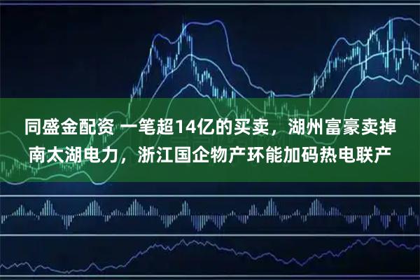 同盛金配资 一笔超14亿的买卖，湖州富豪卖掉南太湖电力，浙江国企物产环能加码热电联产