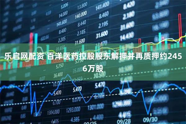 乐启网配资 百洋医药控股股东解押并再质押约2456万股
