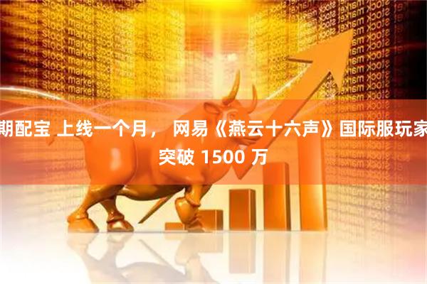 期配宝 上线一个月， 网易《燕云十六声》国际服玩家突破 1500 万
