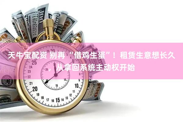 天牛宝配资 别再 “借鸡生蛋”！租赁生意想长久，从拿回系统主动权开始